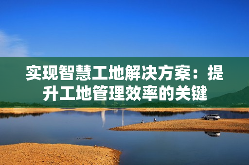 實(shí)現(xiàn)智慧工地解決方案：提升工地管理效率的關(guān)鍵