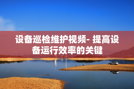 設(shè)備巡檢維護視頻- 提高設(shè)備運行效率的關(guān)鍵