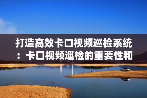 打造高效卡口視頻巡檢系統(tǒng)：卡口視頻巡檢的重要性和最佳實(shí)踐