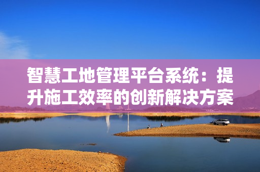 智慧工地管理平臺系統：提升施工效率的創新解決方案