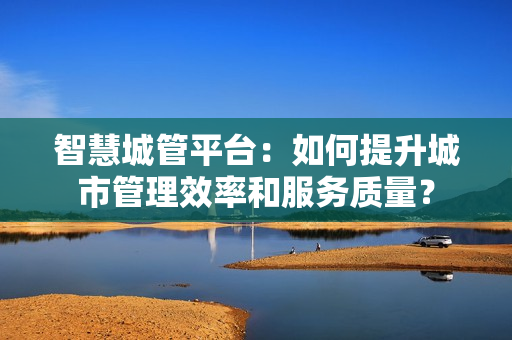 智慧城管平臺：如何提升城市管理效率和服務質量？