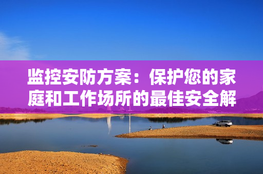 監控安防方案：保護您的家庭和工作場所的最佳安全解決方案