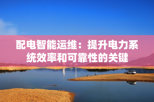 配電智能運維：提升電力系統(tǒng)效率和可靠性的關(guān)鍵
