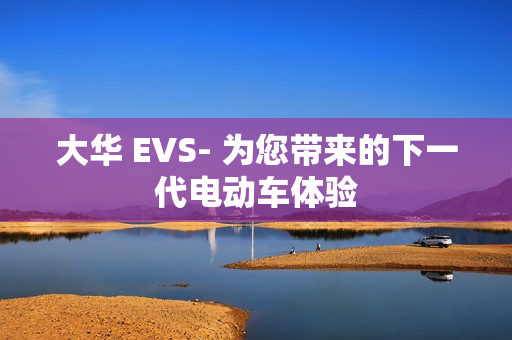 大華 EVS- 為您帶來(lái)的下一代電動(dòng)車(chē)體驗(yàn)