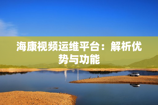 海康視頻運維平臺：解析優勢與功能
