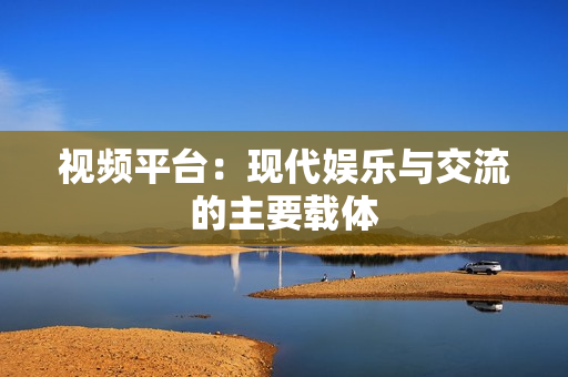 視頻平臺：現代娛樂與交流的主要載體