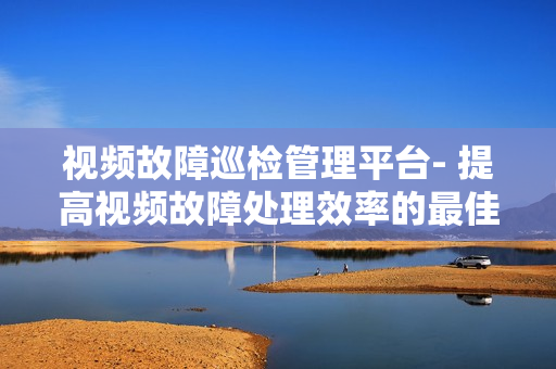 視頻故障巡檢管理平臺- 提高視頻故障處理效率的最佳解決方案