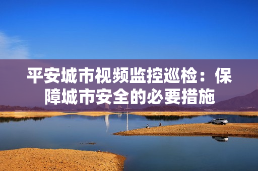 平安城市視頻監控巡檢：保障城市安全的必要措施