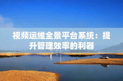 視頻運維全景平臺系統：提升管理效率的利器