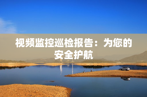 視頻監(jiān)控巡檢報(bào)告：為您的安全護(hù)航